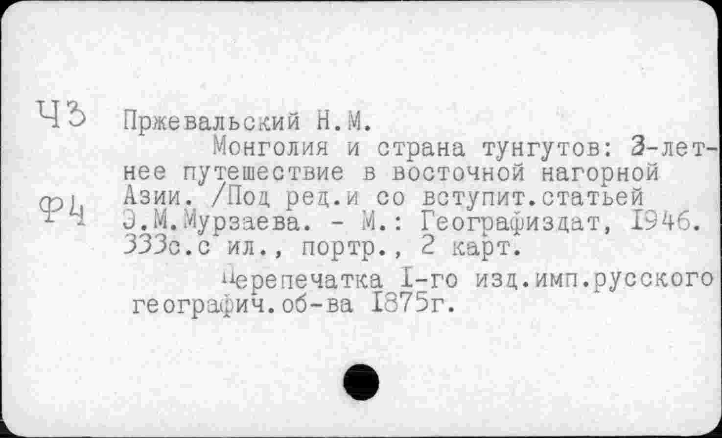 ﻿Пржевальский Н.М.
Монголия и страна тунгутов: 3-летнее путешествие в восточной нагорной Азии. /Под, рец.и со вступит.статьей Э.М.Мурзаева. - М. : Географизцат, 1946. 333с.с ил., портр., 2 карт.
1јерепечатка 1-го изд.имп.русского географии.об-ва 1875г.